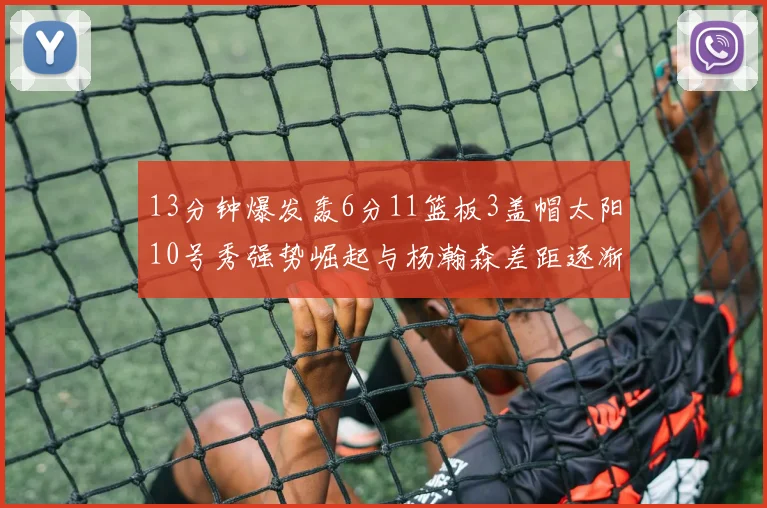 13分钟爆发轰6分11篮板3盖帽太阳10号秀强势崛起与杨瀚森差距逐渐拉开