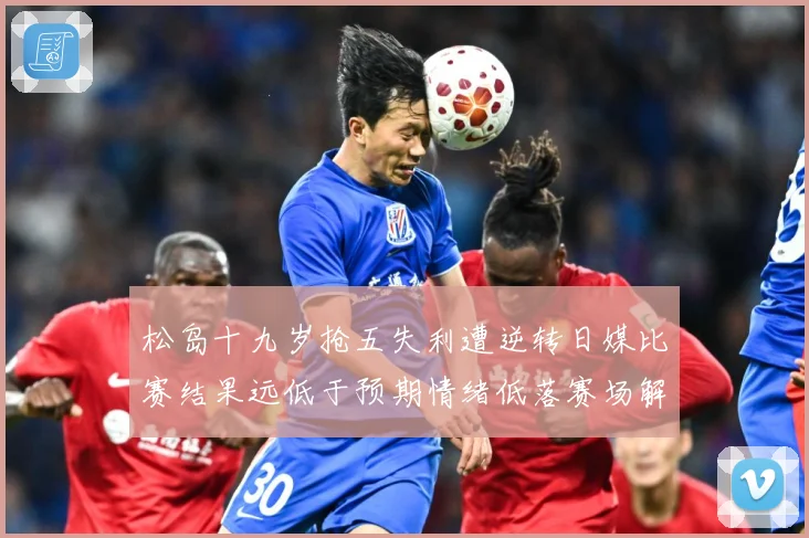 松岛十九岁抢五失利遭逆转日媒比赛结果远低于预期情绪低落赛场解读