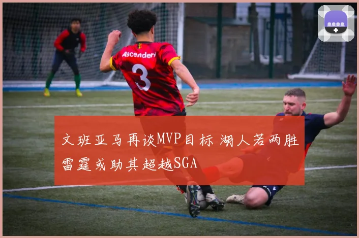 文班亚马再谈MVP目标 湖人若两胜雷霆或助其超越SGA