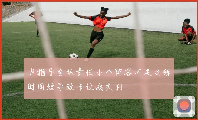卢指导自认责任小个阵容不足合练时间短导致卡位战失利
