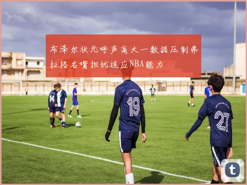 布泽尔状元呼声高大一数据压制弗拉格名嘴担忧适应NBA能力