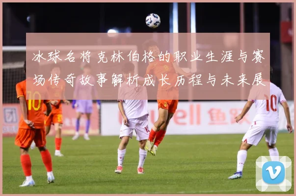 冰球名将克林伯格的职业生涯与赛场传奇故事解析成长历程与未来展成长观察