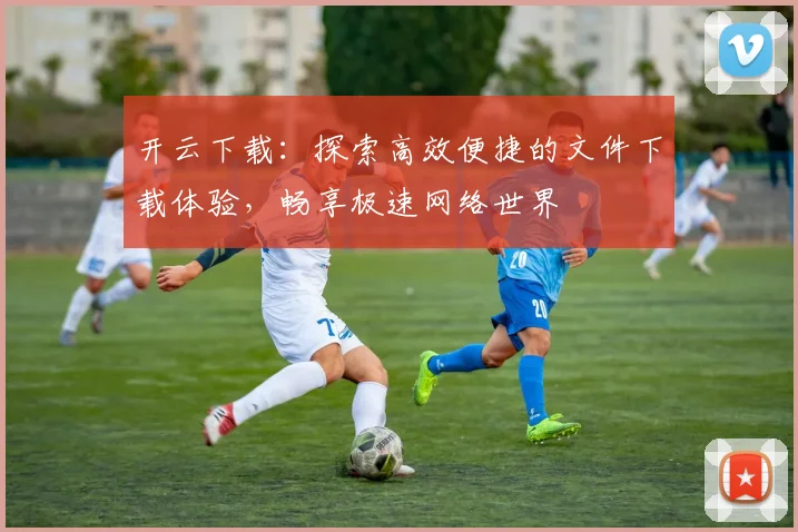 开云下载：探索高效便捷的文件下载体验，畅享极速网络世界