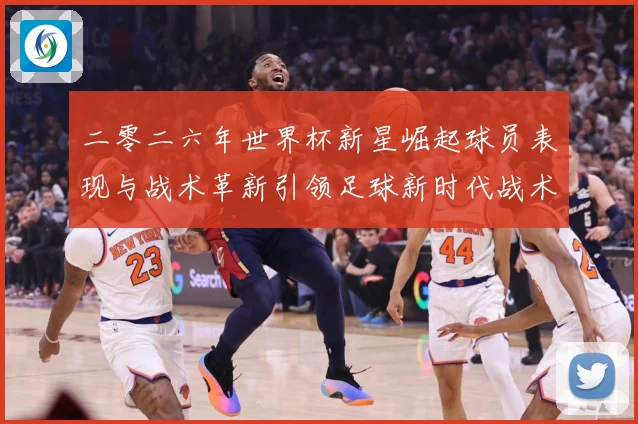 二零二六年世界杯新星崛起球员表现与战术革新引领足球新时代战术观察
