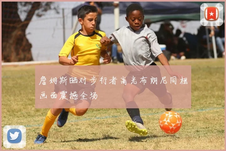 詹姆斯晒对步行者高光布朗尼同框画面震撼全场